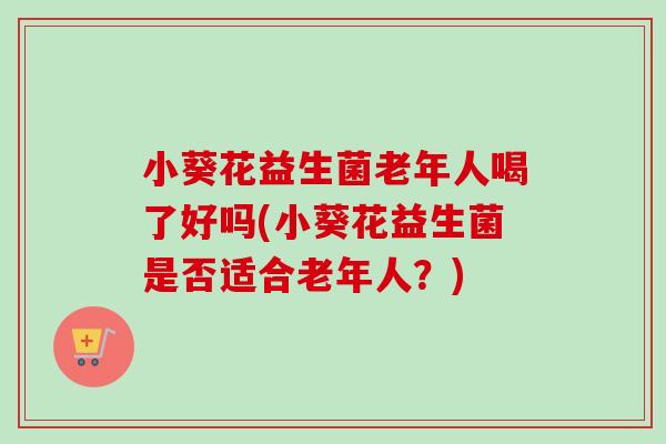 小葵花益生菌老年人喝了好吗(小葵花益生菌是否适合老年人？)