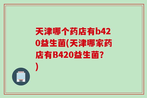 天津哪个药店有b420益生菌(天津哪家药店有B420益生菌？)