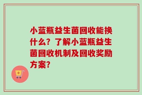 小蓝瓶益生菌回收能换什么？了解小蓝瓶益生菌回收机制及回收奖励方案？