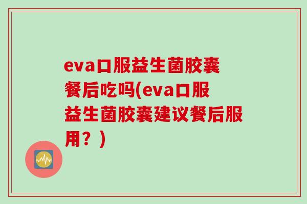 eva口服益生菌胶囊餐后吃吗(eva口服益生菌胶囊建议餐后服用？)