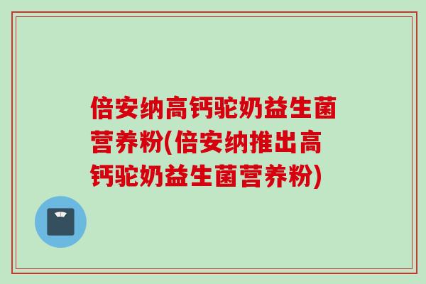 倍安纳高钙驼奶益生菌营养粉(倍安纳推出高钙驼奶益生菌营养粉)