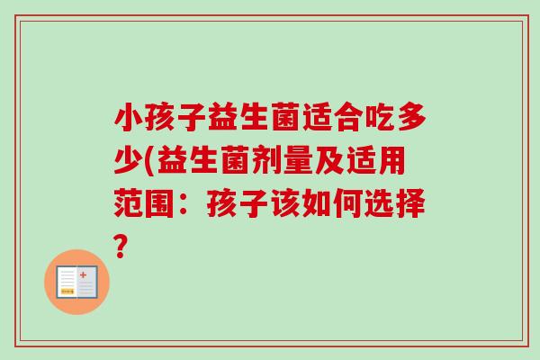 小孩子益生菌适合吃多少(益生菌剂量及适用范围:孩子该如何选择? 小孩子益生菌适合吃多少(益生菌剂量及适用范围:孩子该如何选择?