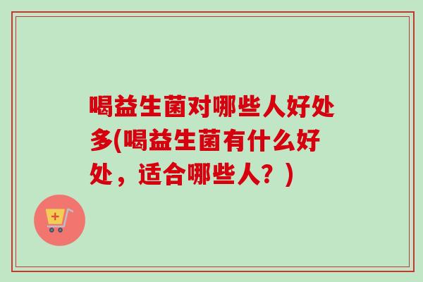 喝益生菌对哪些人好处多(喝益生菌有什么好处，适合哪些人？)
