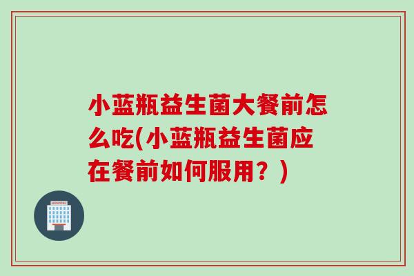 小蓝瓶益生菌大餐前怎么吃(小蓝瓶益生菌应在餐前如何服用?) 小蓝瓶益生菌大餐前怎么吃(小蓝瓶益生菌应在餐前如何服用?)