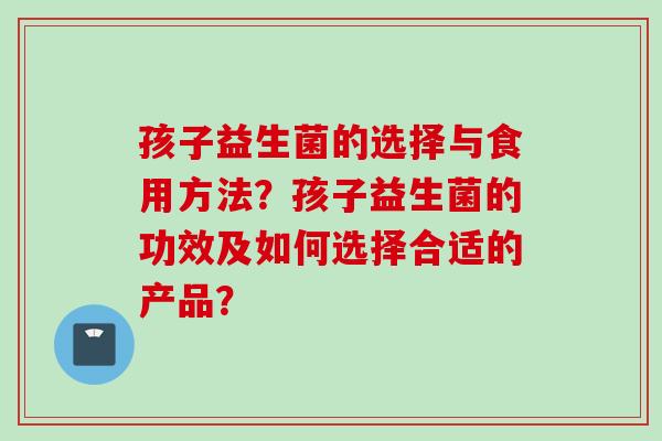 孩子益生菌的选择与食用方法?孩子益生菌的功效及如何选择合适的产品? 孩子益生菌的选择与食用方法?孩子益生菌的功效及如何选择合适的产品?
