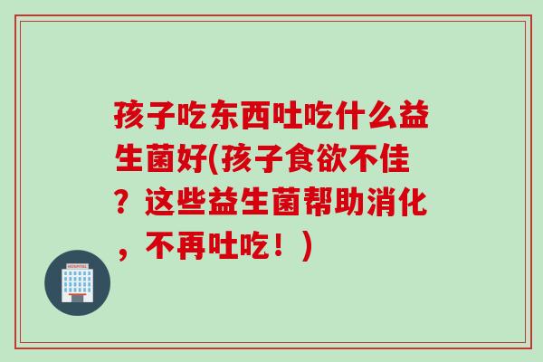 孩子吃东西吐吃什么益生菌好(孩子不佳？这些益生菌帮助消化，不再吐吃！)