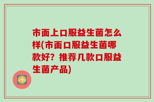 市面上口服益生菌怎么样(市面口服益生菌哪款好？推荐几款口服益生菌产品)