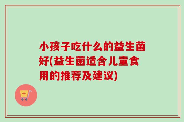 小孩子吃什么的益生菌好(益生菌适合儿童食用的推荐及建议) 小孩子吃什么的益生菌好(益生菌适合儿童食用的推荐及建议)