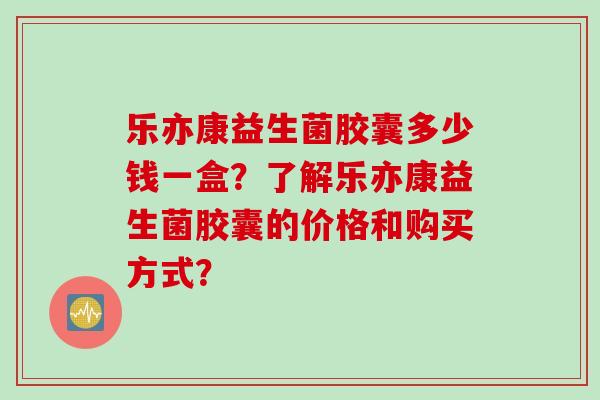 乐亦康益生菌胶囊多少钱一盒?了解乐亦康益生菌胶囊的价格和购买方式? 乐亦康益生菌胶囊多少钱一盒?了解乐亦康益生菌胶囊的价格和购买方式?