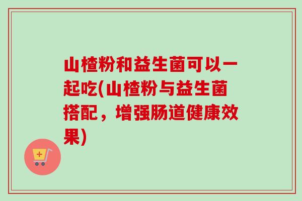 山楂粉和益生菌可以一起吃(山楂粉与益生菌搭配，增强肠道健康效果)