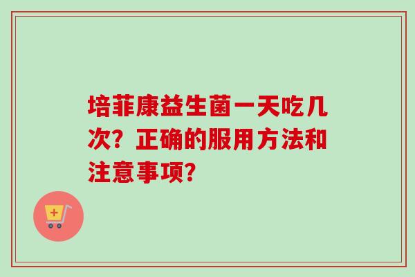 培菲康益生菌一天吃几次？正确的服用方法和注意事项？