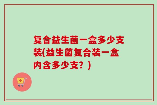复合益生菌一盒多少支装(益生菌复合装一盒内含多少支？)