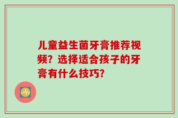 儿童益生菌牙膏推荐视频？选择适合孩子的牙膏有什么技巧？
