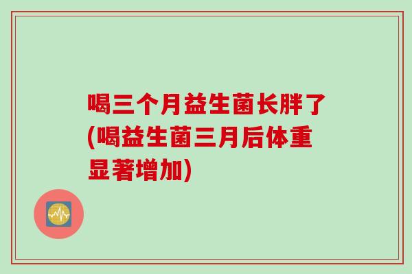 喝三个月益生菌长胖了(喝益生菌三月后体重显著增加) 喝三个月益生菌长胖了(喝益生菌三月后体重显著增加)