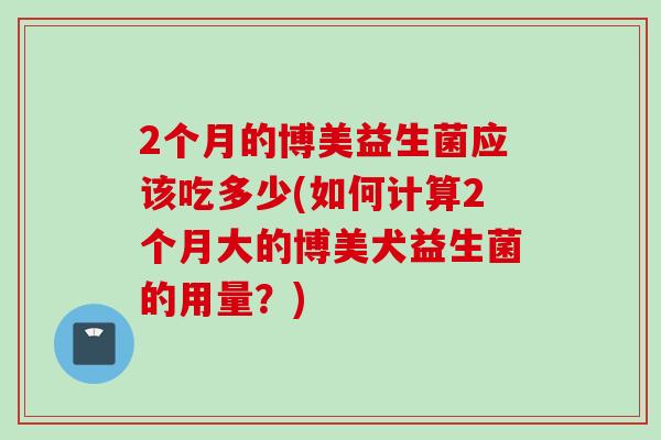 2个月的博美益生菌应该吃多少(如何计算2个月大的博美犬益生菌的用量？)