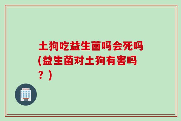 土狗吃益生菌吗会死吗(益生菌对土狗有害吗？)