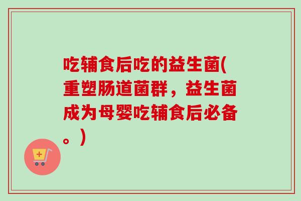 吃辅食后吃的益生菌(重塑肠道菌群，益生菌成为母婴吃辅食后必备。)