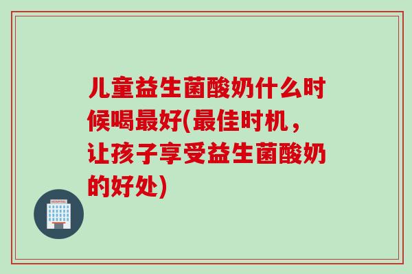 儿童益生菌酸奶什么时候喝好(佳时机,让孩子享受益生菌酸奶的好处) 儿童益生菌酸奶什么时候喝好(佳时机,让孩子享受益生菌酸奶的好处)