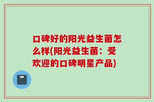 口碑好的阳光益生菌怎么样(阳光益生菌:受欢迎的口碑明星产品) 口碑好的阳光益生菌怎么样(阳光益生菌:受欢迎的口碑明星产品)