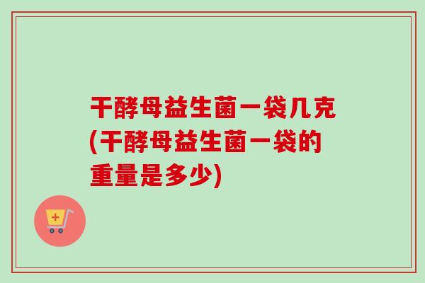 干酵母益生菌一袋几克(干酵母益生菌一袋的重量是多少)