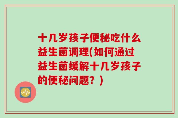 十几岁孩子吃什么益生菌调理(如何通过益生菌缓解十几岁孩子的问题？)