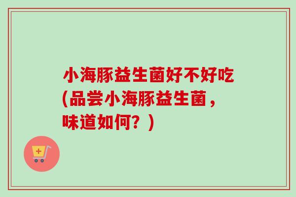 小海豚益生菌好不好吃(品尝小海豚益生菌,味道如何?) 小海豚益生菌好不好吃(品尝小海豚益生菌,味道如何?)