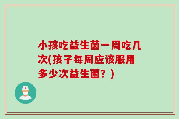 小孩吃益生菌一周吃几次(孩子每周应该服用多少次益生菌？)