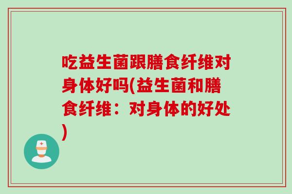 吃益生菌跟膳食纤维对身体好吗(益生菌和膳食纤维:对身体的好处) 吃益生菌跟膳食纤维对身体好吗(益生菌和膳食纤维:对身体的好处)