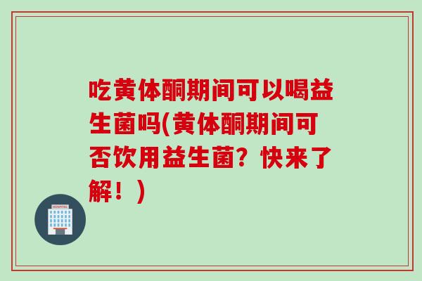 吃黄体酮期间可以喝益生菌吗(黄体酮期间可否饮用益生菌？快来了解！)