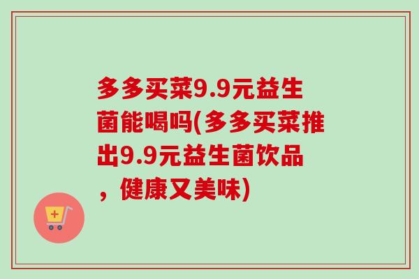 多多买菜9.9元益生菌能喝吗(多多买菜推出9.9元益生菌饮品,健康又美味) 多多买菜9.9元益生菌能喝吗(多多买菜推出9.9元益生菌饮品,健康又美味)