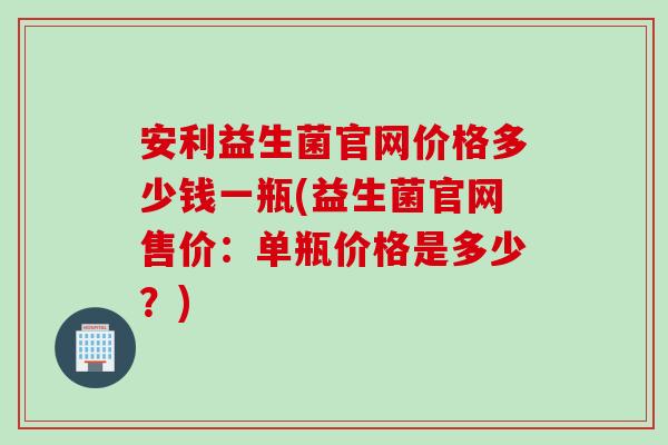 安利益生菌官网价格多少钱一瓶(益生菌官网售价：单瓶价格是多少？)