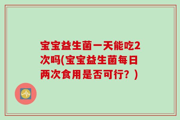 宝宝益生菌一天能吃2次吗(宝宝益生菌每日两次食用是否可行?) 宝宝益生菌一天能吃2次吗(宝宝益生菌每日两次食用是否可行?)