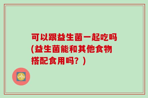 可以跟益生菌一起吃吗(益生菌能和其他食物搭配食用吗？)