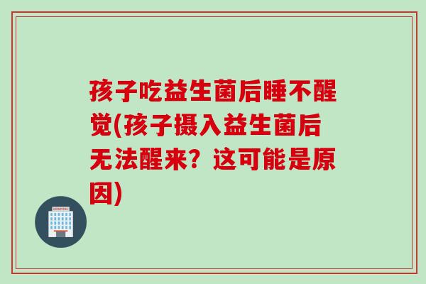 孩子吃益生菌后睡不醒觉(孩子摄入益生菌后无法醒来?这可能是原因) 孩子吃益生菌后睡不醒觉(孩子摄入益生菌后无法醒来?这可能是原因)