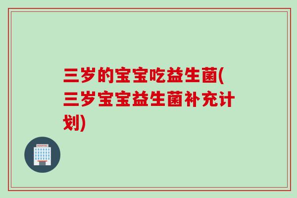 三岁的宝宝吃益生菌(三岁宝宝益生菌补充计划)