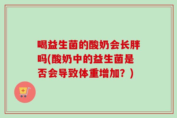 喝益生菌的酸奶会长胖吗(酸奶中的益生菌是否会导致体重增加？)