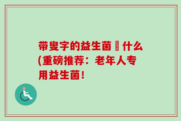 带叟字的益生菌呌什么(重磅推荐：老年人专用益生菌！