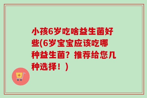 小孩6岁吃啥益生菌好些(6岁宝宝应该吃哪种益生菌？推荐给您几种选择！)