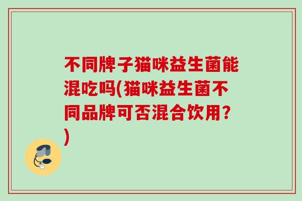 不同牌子猫咪益生菌能混吃吗(猫咪益生菌不同品牌可否混合饮用？)
