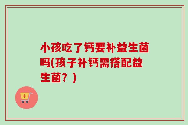 小孩吃了钙要补益生菌吗(孩子补钙需搭配益生菌？)