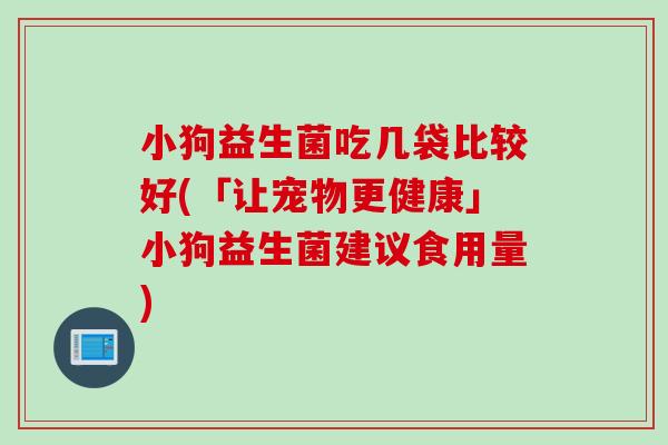 小狗益生菌吃几袋比较好(「让宠物更健康」小狗益生菌建议食用量) 小狗益生菌吃几袋比较好(「让宠物更健康」小狗益生菌建议食用量)