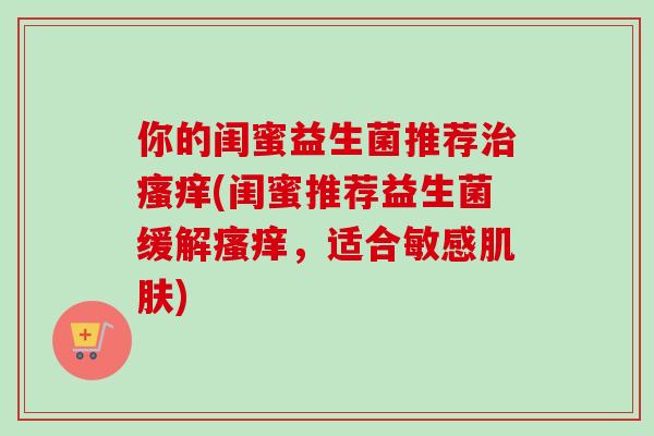 你的闺蜜益生菌推荐(闺蜜推荐益生菌缓解,适合敏感) 你的闺蜜益生菌推荐(闺蜜推荐益生菌缓解,适合敏感)