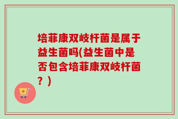 培菲康双岐杆菌是属于益生菌吗(益生菌中是否包含培菲康双岐杆菌？)