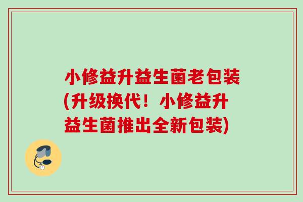 小修益升益生菌老包装(升级换代!小修益升益生菌推出全新包装) 小修益升益生菌老包装(升级换代!小修益升益生菌推出全新包装)