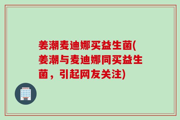 姜潮麦迪娜买益生菌(姜潮与麦迪娜同买益生菌，引起网友关注)