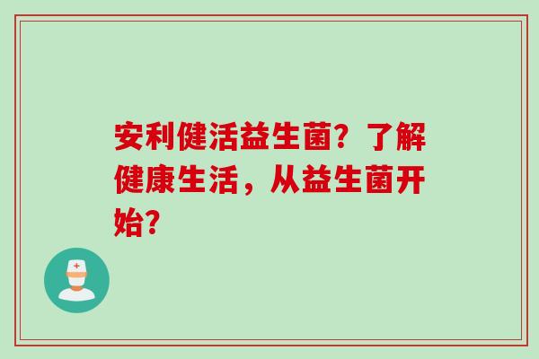 安利健活益生菌？了解健康生活，从益生菌开始？