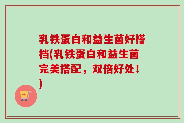 乳铁蛋白和益生菌好搭档(乳铁蛋白和益生菌完美搭配，双倍好处！)