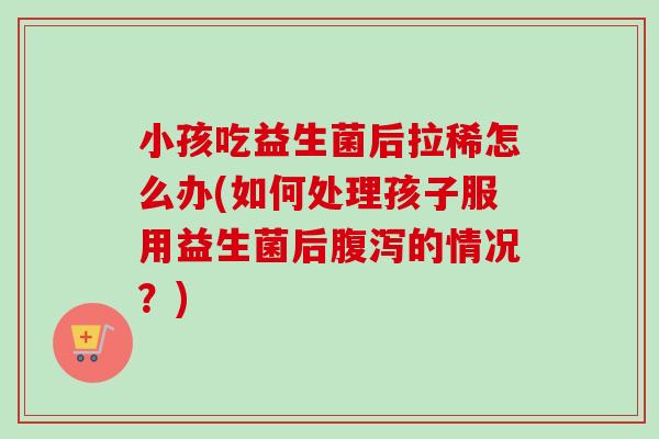 小孩吃益生菌后拉稀怎么办(如何处理孩子服用益生菌后的情况？)