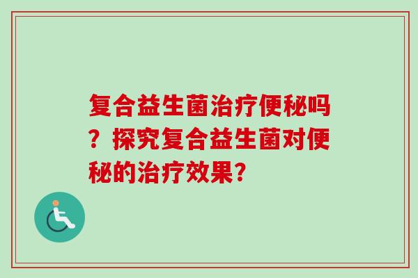 复合益生菌治疗便秘吗？探究复合益生菌对便秘的治疗效果？