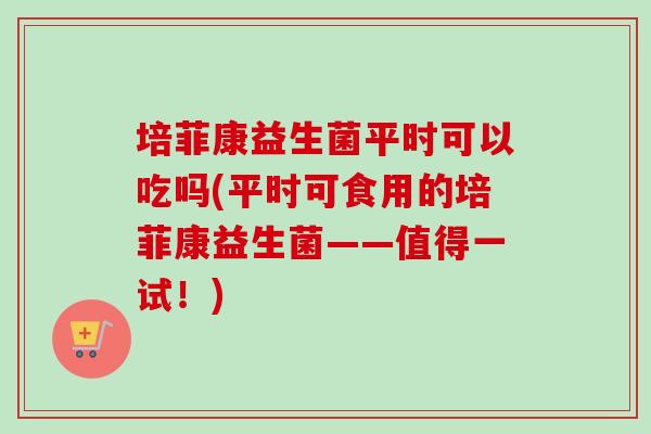 培菲康益生菌平时可以吃吗(平时可食用的培菲康益生菌——值得一试！)